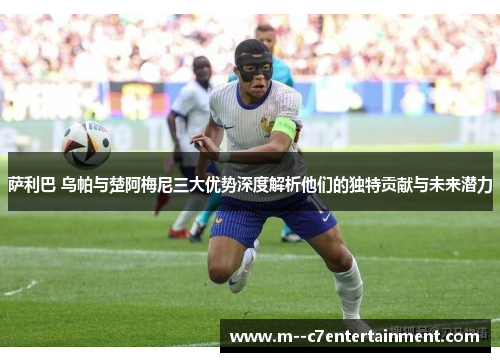 萨利巴 乌帕与楚阿梅尼三大优势深度解析他们的独特贡献与未来潜力