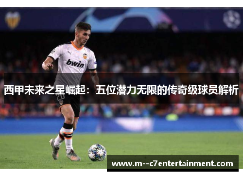 西甲未来之星崛起:五位潜力无限的传奇级球员解析 西甲未来之星崛起:五位潜力无限的传奇级球员解析