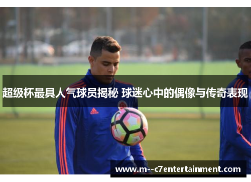 超级杯最具人气球员揭秘 球迷心中的偶像与传奇表现