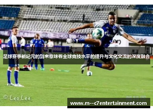 足球赛事新纪元的到来意味着全球竞技水平的提升与文化交流的深度融合 足球赛事新纪元的到来意味着全球竞技水平的提升与文化交流的深度融合
