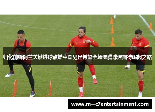 归化前锋阿兰关键进球点燃中国男足希望全场沸腾球迷期待崛起之路