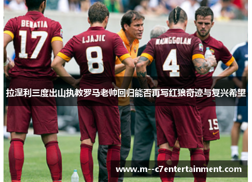 拉涅利三度出山执教罗马老帅回归能否再写红狼奇迹与复兴希望