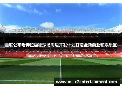 曼联公布老特拉福德球场周边开发计划打造全新商业和娱乐区 曼联公布老特拉福德球场周边开发计划打造全新商业和娱乐区